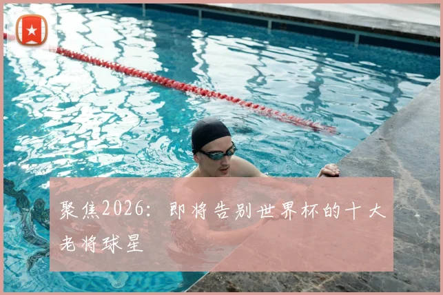 聚焦2026：即将告别世界杯的十大老将球星