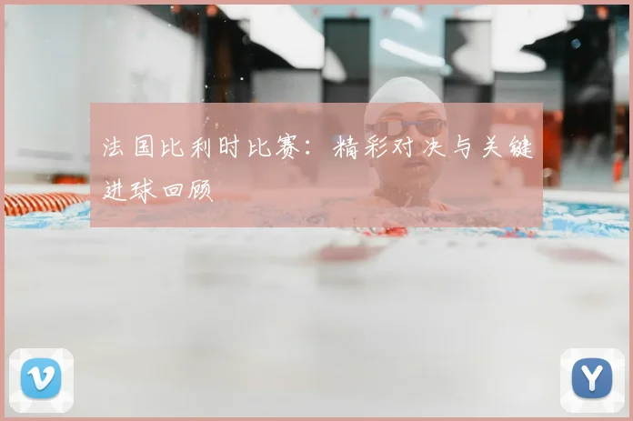 法国比利时比赛：精彩对决与关键进球回顾