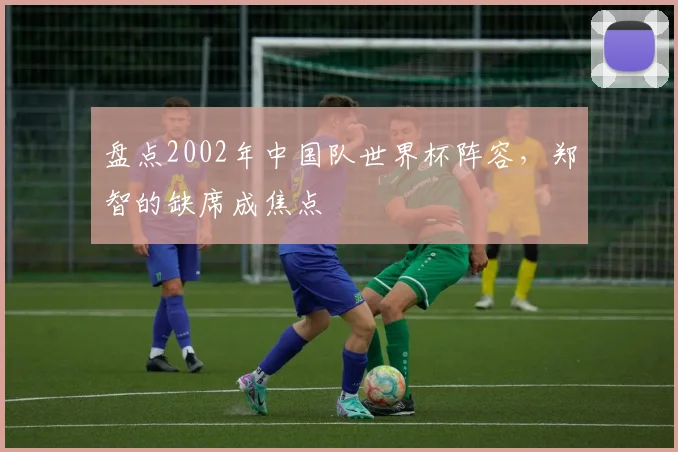 盘点2002年中国队世界杯阵容，郑智的缺席成焦点