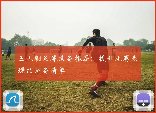 五人制足球装备推荐:提升比赛表现的必备清单