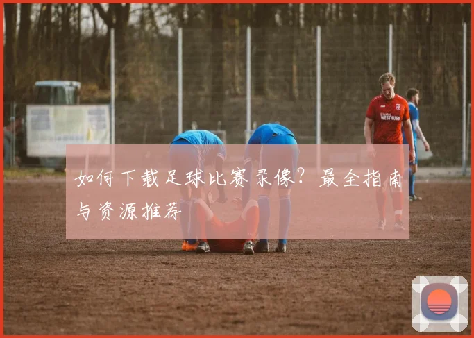 如何下载足球比赛录像?最全指南与资源推荐