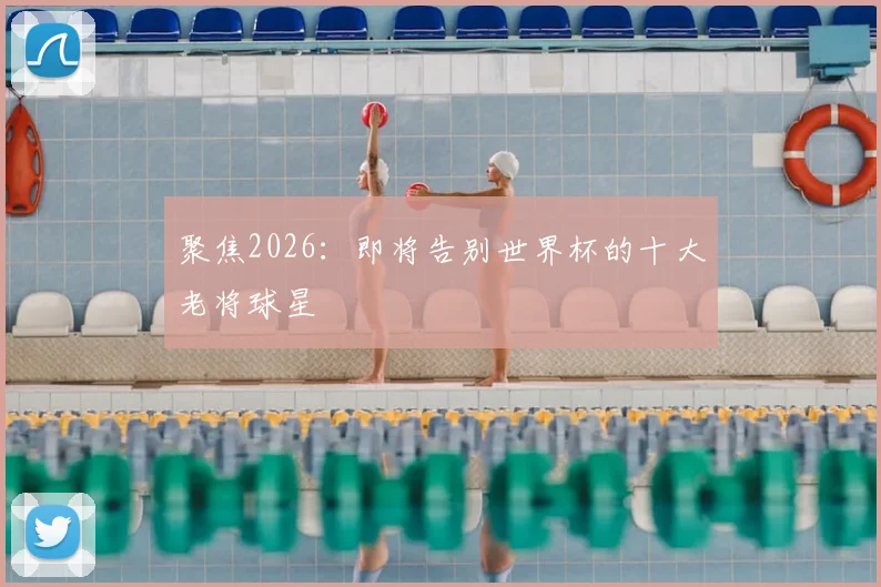 聚焦2026：即将告别世界杯的十大老将球星