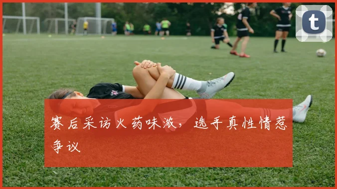 赛后采访火药味浓，选手真性情惹争议